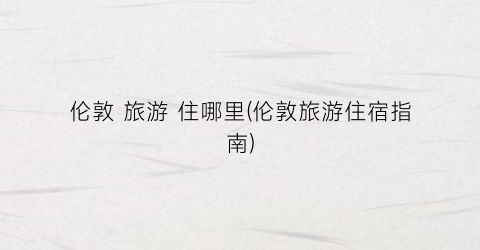 伦敦 旅游 住哪里(伦敦旅游住宿指南)